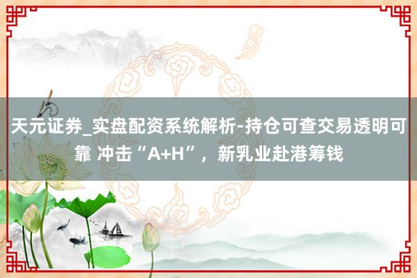 天元证券_实盘配资系统解析-持仓可查交易透明可靠 冲击“A+H”，新乳业赴港筹钱