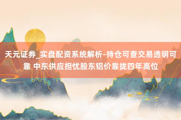 天元证券_实盘配资系统解析-持仓可查交易透明可靠 中东供应担忧股东铝价靠拢四年高位