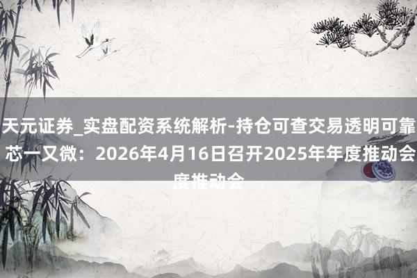 天元证券_实盘配资系统解析-持仓可查交易透明可靠 芯一又微：2026年4月16日召开2025年年度推动会