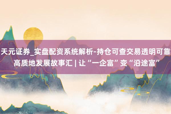 天元证券_实盘配资系统解析-持仓可查交易透明可靠 高质地发展故事汇 | 让“一企富”变“沿途富”