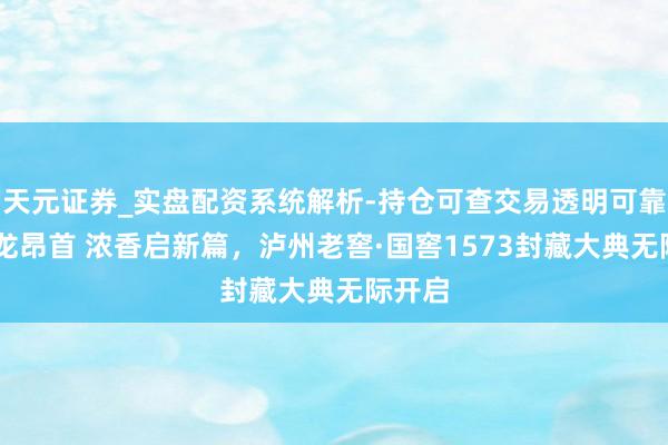 天元证券_实盘配资系统解析-持仓可查交易透明可靠 龙年龙昂首 浓香启新篇，泸州老窖·国窖1573封藏大典无际开启