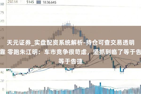 天元证券_实盘配资系统解析-持仓可查交易透明可靠 零跑朱江明：车市竞争很苛虐，坚抓到临了等于告捷