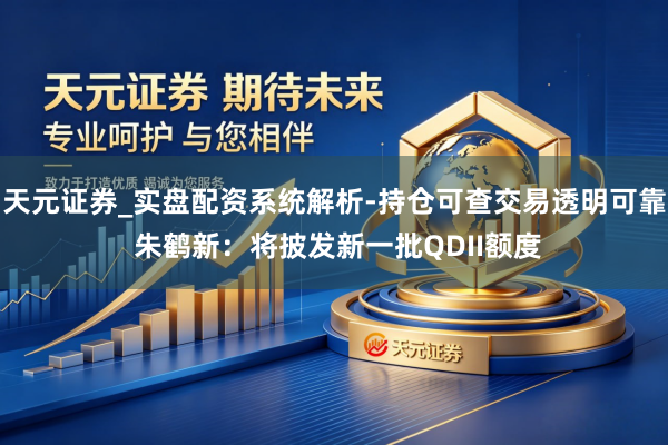 天元证券_实盘配资系统解析-持仓可查交易透明可靠 朱鹤新：将披发新一批QDII额度