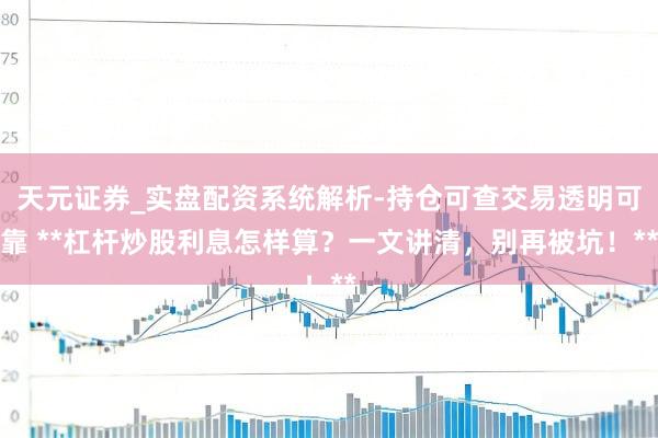 天元证券_实盘配资系统解析-持仓可查交易透明可靠 **杠杆炒股利息怎样算？一文讲清，别再被坑！**